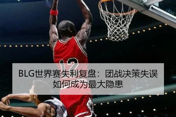 BLG世界赛失利复盘：团战决策失误如何成为最大隐患